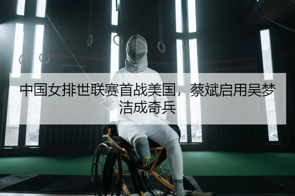 中国女排世联赛首战美国，蔡斌启用吴梦洁成奇兵